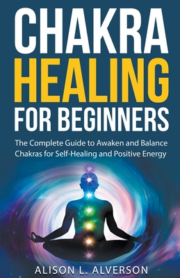 Chakra Healing For Beginners: The Complete Guide to Awaken and Balance Chakras for Self-Healing and Positive Energy - Alverson, Alison L