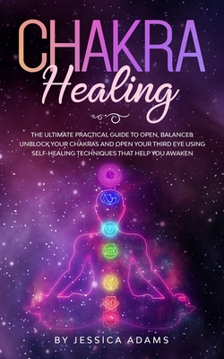 Chakra Healing: The Ultimate Practical Guide to Open, Balance& Unblock Your Chakras and Open Your Third Eye Using Self-Healing Techniques That Help You Awaken - Adams, Jessica