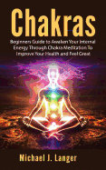 Chakras: Beginners Guide to Awaken Your Internal Energy Through Chakra Meditation to Improve Your Health and Feel Great