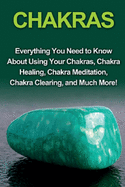 Chakras: Everything You Need to Know about Using Your Chakras, Chakra Healing, Chakra Meditation, Chakra Clearing, and Much More!