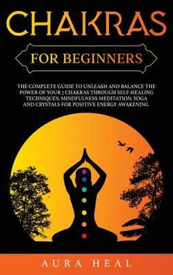 Chakras for Beginners: The Complete Guide to Unleash and Balance the Power of Your 7 Chakras Through Self-Healing Techniques, Mindfulness Meditation, Yoga and Crystals for Positive Energy Awakening - Heal, Aura