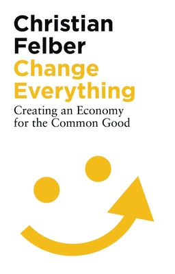 Change Everything: Creating an Economy for the Common Good - Felber, Christian, and Pettifor, Ann (Foreword by)