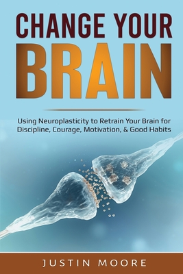 Change your Brain: Using Neuroplasticity to Retrain Your Brain for Discipline, Courage, Motivation, & Good Habits - Moore, Justin
