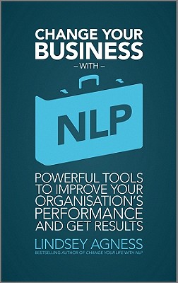 Change Your Business with NLP: Powerful Tools to Improve Your Organisation's Performance and Get Results - Agness, Lindsey, Ms.