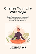 Change Your Life With Yoga: Begin Your Journey to Health and Harmony A Comprehensive Guide to Yoga for Beginners