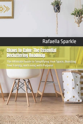 Chaos to Calm: The Essential Decluttering Roadmap: The Ultimate Guide to Simplifying Your Space, Boosting Your Energy, and Living with Purpose - Sparkle, Rafaella