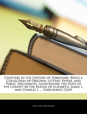 Chapters in the History of Yorkshire: Being a Collection of Original Letters, Papers, and Public Documents, Illustrating the State of the County in the Reigns of Elizabeth, James I., and Charles I. ... Subscriber's Copy - Cartwright, James Joel