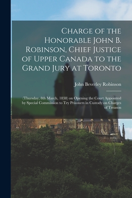 Charge of the Honorable John B. Robinson, Chief Justice of Upper Canada to the Grand Jury at Toronto [microform]: (Thursday, 8th March, 1838) on Opening the Court Appointed by Special Commission to Try Prisoners in Custody on Charges of Treason - Robinson, John Beverley 1791-1863