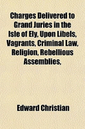 Charges Delivered to Grand Juries in the Isle of Ely, Upon Libels, Vagrants, Criminal Law, Religion, Rebellious Assemblies, &C: For the Use of Magistrates and Students of the Law (Classic Reprint)
