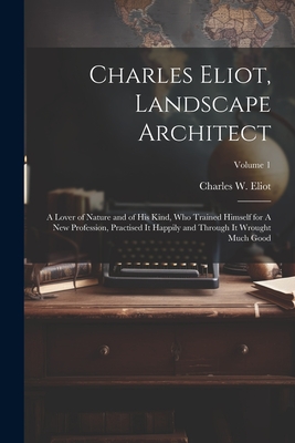 Charles Eliot, Landscape Architect: A Lover of Nature and of his Kind, who Trained Himself for A new Profession, Practised it Happily and Through it Wrought Much Good; Volume 1 - Eliot, Charles W (Charles William) (Creator)