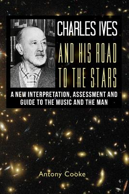 Charles Ives and his Road to the Stars: A New Interpretation, Assessment and Guide to the Music and the Man - Cooke, Antony