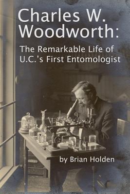 Charles W. Woodworth: The Remarkable Life of U.C.'s First Entomologist - Holden, Brian
