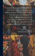 Charter And Ordinances Of The City Of Madison, Wisconsin Together With The Rules Of Order Of The Common Council And A Complete List Of The Officers Of The City From 1850-1917, inclusive