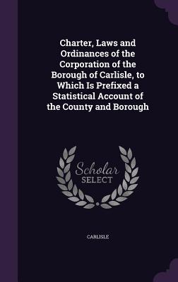 Charter, Laws and Ordinances of the Corporation of the Borough of Carlisle, to Which Is Prefixed a Statistical Account of the County and Borough - Carlisle