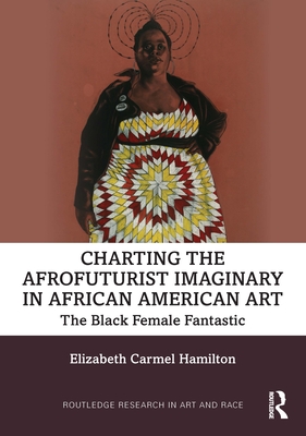 Charting the Afrofuturist Imaginary in African American Art: The Black Female Fantastic - Hamilton, Elizabeth Carmel