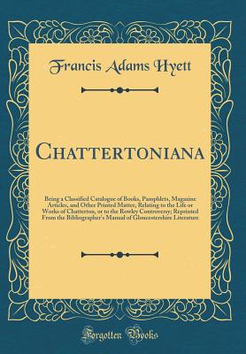 Chattertoniana: Being a Classified Catalogue of Books, Pamphlets, Magazine Articles, and Other Printed Matter, Relating to the Life or Works of Chatterton, or to the Rowley Controversy; Reprinted from the Bibliographer's Manual of Gloucestershire Literatu - Hyett, Francis Adams, Sir