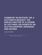 Chemistry No Mystery; Or, a Lecturer's Bequest, the Subject-Matter of a Course of Lectures, Delivered by an Old Philosopher, Arranged and Revised