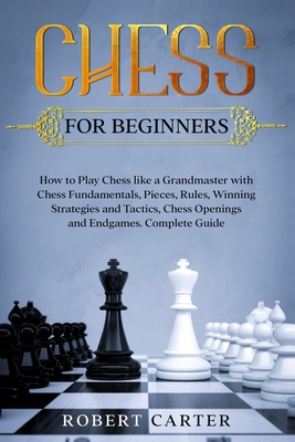 Chess for Beginners: How to Play Chess Like a Grandmaster with Chess Fundamentals, Pieces, Rules, Winning Strategies and Tactics, Chess Openings and Endgames. Complete Guide - Carter, Robert