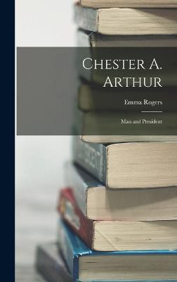 Chester A. Arthur: Man and President - Rogers, Emma