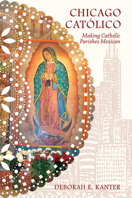 Chicago Catlico: Making Catholic Parishes Mexican - Kanter, Deborah E