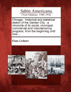 Chicago: Historical and Statistical Sketch of the Garden City: A Chronicle of Its Social, Municipal, Commercial and Manufacturing Progress, from the Beginning Until Now ...