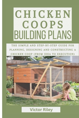 Chicken Coops Building Plans: The Simple and Step-by-Step Guide for Planning, Designing and Constructing a Chicken Coop (From Idea to Execution) - Riley, Victor