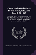 Chief-Justice Waite, Born November 29, 1816, Died March 23, 1888: Memorial Before the Association of the Bar of the City of New-York, Proceedings at the Meeting of the Bar of the City of New-York, Held March 31, 1888