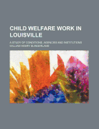 Child Welfare Work in Louisville: A Study of Conditions, Agencies and Institutions