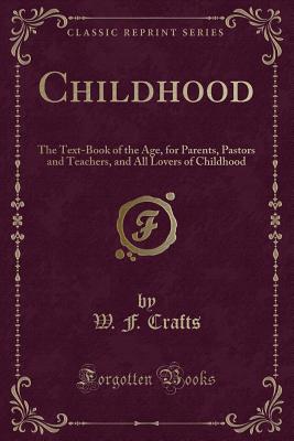 Childhood: The Text-Book of the Age, for Parents, Pastors and Teachers, and All Lovers of Childhood (Classic Reprint) - Crafts, W F