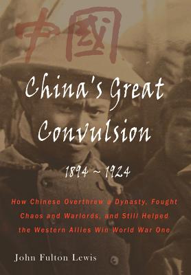 China's Great Convulsion, 1894-1924: How Chinese Overthrew a Dynasty, Fought Chaos and Warlords, and Still Helped the Western Allies Win World War One - Lewis, John Fulton