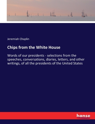 Chips from the White House: Words of our presidents - selections from the speeches, conversations, diaries, letters, and other writings, of all the presidents of the United States - Chaplin, Jeremiah