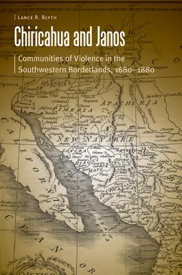 Chiricahua and Janos: Communities of Violence in the Southwestern Borderlands, 1680-1880 - Blyth, Lance R