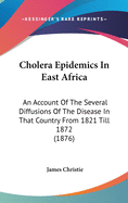 Cholera Epidemics In East Africa: An Account Of The Several Diffusions Of The Disease In That Country From 1821 Till 1872 (1876)