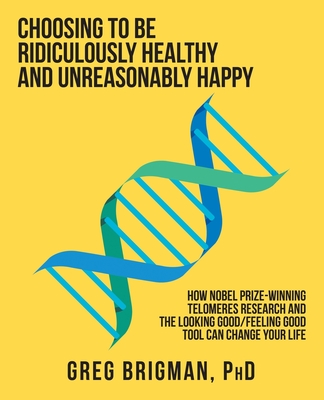 Choosing to Be Ridiculously Healthy and Unreasonably Happy: How Nobel Prize-Winning Telomeres Research and the Looking Good/Feeling Good Tool Can Change Your Life - Brigman, Greg, PhD