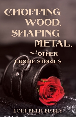 Chopping Wood, Shaping Metal and Other Erotic Stories - Bisbey, Lori Beth