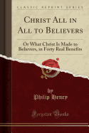 Christ All in All to Believers: Or What Christ Is Made to Believers, in Forty Real Benefits (Classic Reprint)