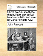 Christ Precious to Those That Believe, a Practical Treatise on Faith and Love. by John Fawcett, A.M.