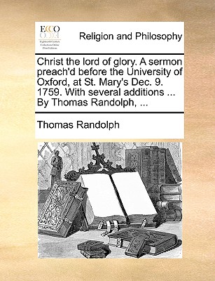 Christ the Lord of Glory. a Sermon Preach'd Before the University of Oxford, at St. Mary's Dec. 9. 1759. with Several Additions ... by Thomas Randolph, ... - Randolph, Thomas