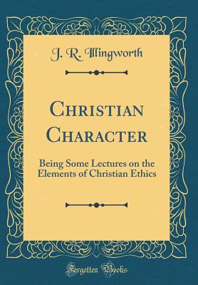 Christian Character: Being Some Lectures on the Elements of Christian Ethics (Classic Reprint) - Illingworth, J R