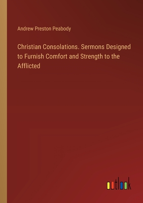 Christian Consolations. Sermons Designed to Furnish Comfort and Strength to the Afflicted - Peabody, Andrew Preston