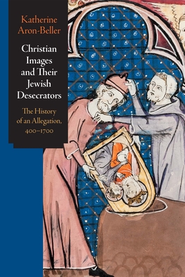 Christian Images and Their Jewish Desecrators: The History of an Allegation, 400-1700 - Aron-Beller, Katherine