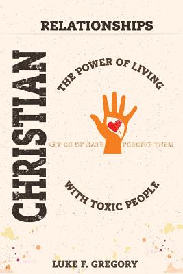 Christian Relationships: The Power of Living a Healthy Life with Toxic People and Letting Go of Hate by Forgiving Their Worst Behavior - Gregory, Luke
