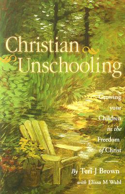 Christian Unschooling: Growing Your Children in the Freedom of Christ - Wahl, Elissa, and Brown, Teri