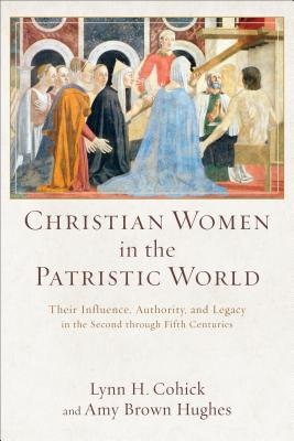 Christian Women in the Patristic World: Their Influence, Authority, and Legacy in the Second Through Fifth Centuries - Cohick, Lynn H, and Hughes, Amy Brown