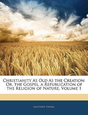 Christianity as Old as the Creation: Or, the Gospel, a Republication of the Religion of Nature, Volume 1 - Tindal, Matthew