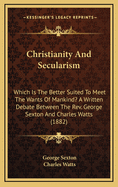 Christianity & Secularism: Which Is the Better Suited to Meet the Wants of Mankind? a Written Debate Between the REV. George Sexton ... and Charles Watts