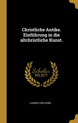 Christliche Antike. Einf?hrung in die altchristliche Kunst. - Sybel, Ludwig Von