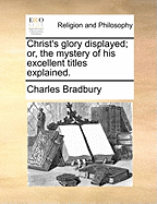 Christ's Glory Displayed; Or, the Mystery of His Excellent Titles Explained.