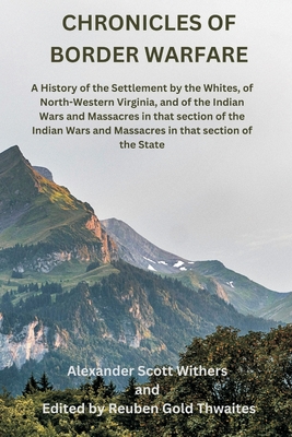 Chronicles of Border Warfare: A History of the Settlement by the Whites, of North-Western Virginia, and of the Indian Wars and Massacres in that section of the Indian Wars and Massacres in that section of the State - Withers, Alexander Scott, and Thwaites, Reuben Gold (Editor)