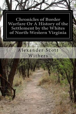 Chronicles of Border Warfare Or A History of the Settlement by the Whites of North-Western Virginia: And of the Indian Wars and Massacres in that Section of the State - Withers, Alexander Scott